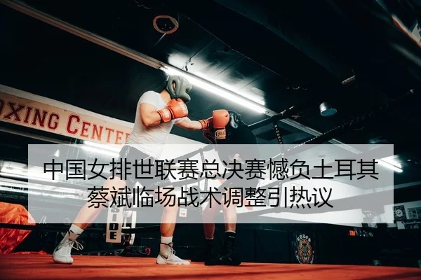 中国女排世联赛总决赛憾负土耳其 蔡斌临场战术调整引热议